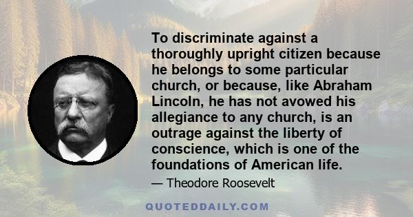 To discriminate against a thoroughly upright citizen because he belongs to some particular church, or because, like Abraham Lincoln, he has not avowed his allegiance to any church, is an outrage against the liberty of