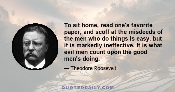 To sit home, read one's favorite paper, and scoff at the misdeeds of the men who do things is easy, but it is markedly ineffective. It is what evil men count upon the good men's doing.