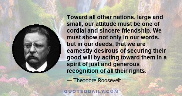 Toward all other nations, large and small, our attitude must be one of cordial and sincere friendship. We must show not only in our words, but in our deeds, that we are earnestly desirous of securing their good will by