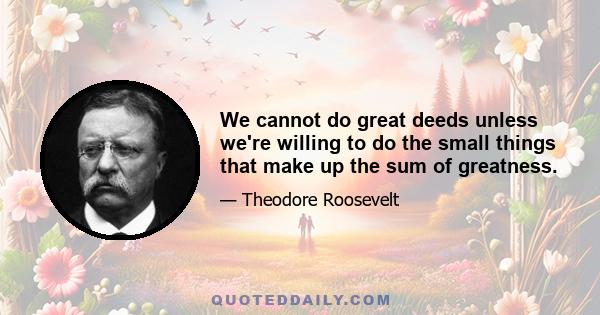 We cannot do great deeds unless we're willing to do the small things that make up the sum of greatness.