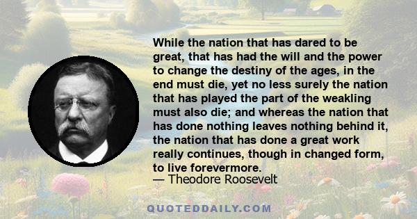 While the nation that has dared to be great, that has had the will and the power to change the destiny of the ages, in the end must die, yet no less surely the nation that has played the part of the weakling must also