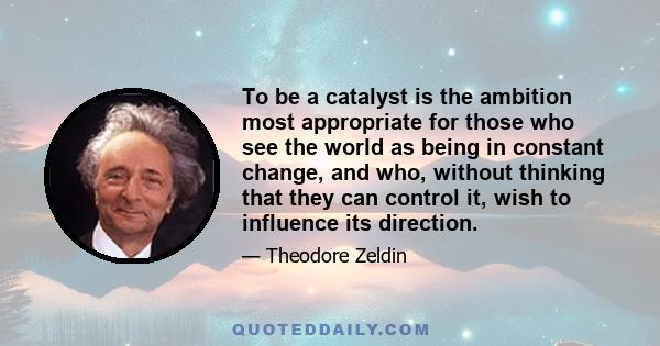 To be a catalyst is the ambition most appropriate for those who see the world as being in constant change, and who, without thinking that they can control it, wish to influence its direction.