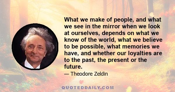 What we make of people, and what we see in the mirror when we look at ourselves, depends on what we know of the world, what we believe to be possible, what memories we have, and whether our loyalties are to the past,