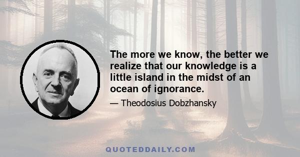 The more we know, the better we realize that our knowledge is a little island in the midst of an ocean of ignorance.