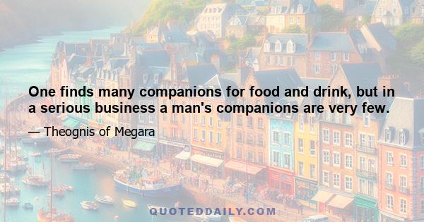 One finds many companions for food and drink, but in a serious business a man's companions are very few.