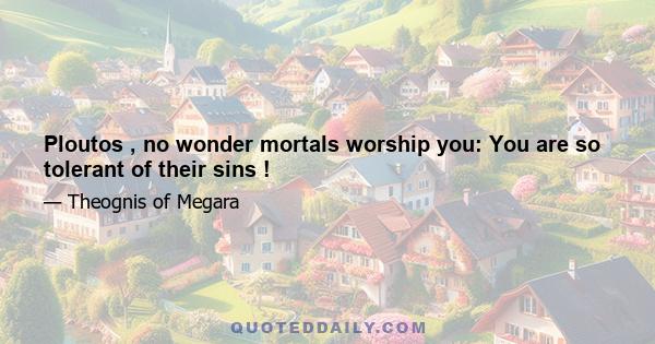 Ploutos , no wonder mortals worship you: You are so tolerant of their sins !