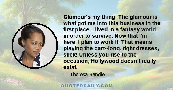 Glamour's my thing. The glamour is what got me into this business in the first place. I lived in a fantasy world in order to survive. Now that I'm here, I plan to work it. That means playing the part--long, tight