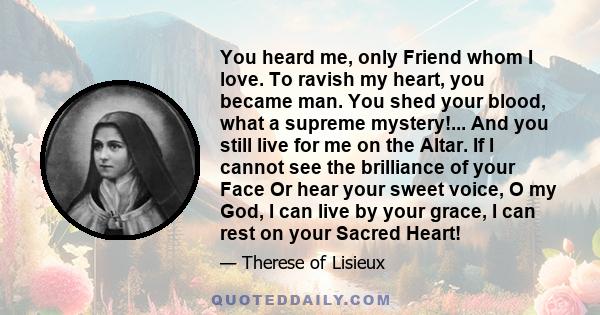 You heard me, only Friend whom I love. To ravish my heart, you became man. You shed your blood, what a supreme mystery!... And you still live for me on the Altar. If I cannot see the brilliance of your Face Or hear your 