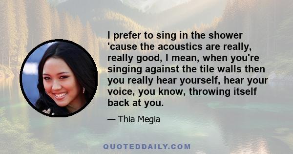 I prefer to sing in the shower 'cause the acoustics are really, really good, I mean, when you're singing against the tile walls then you really hear yourself, hear your voice, you know, throwing itself back at you.