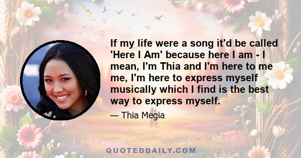 If my life were a song it'd be called 'Here I Am' because here I am - I mean, I'm Thia and I'm here to me me, I'm here to express myself musically which I find is the best way to express myself.