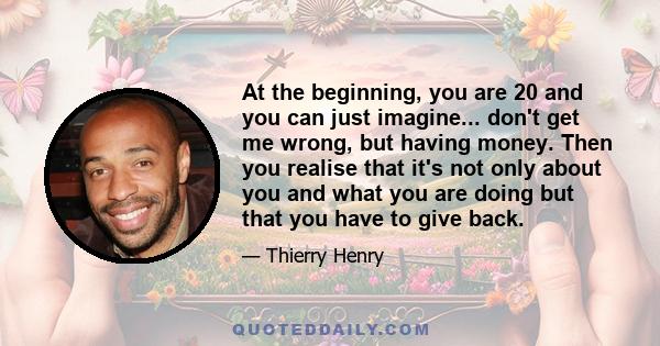 At the beginning, you are 20 and you can just imagine... don't get me wrong, but having money. Then you realise that it's not only about you and what you are doing but that you have to give back.