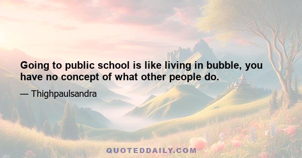Going to public school is like living in bubble, you have no concept of what other people do.