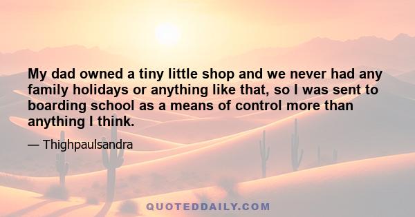 My dad owned a tiny little shop and we never had any family holidays or anything like that, so I was sent to boarding school as a means of control more than anything I think.