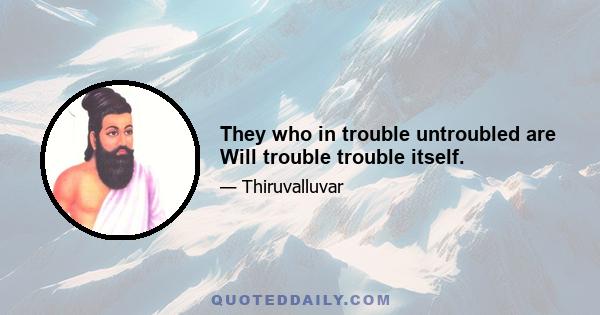 They who in trouble untroubled are Will trouble trouble itself.