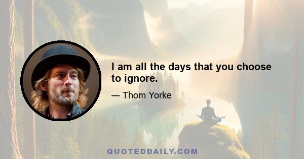 I am all the days that you choose to ignore.