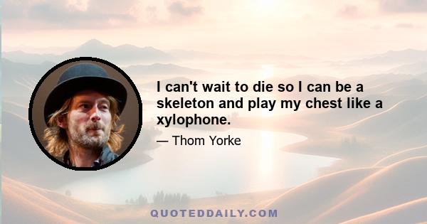 I can't wait to die so I can be a skeleton and play my chest like a xylophone.