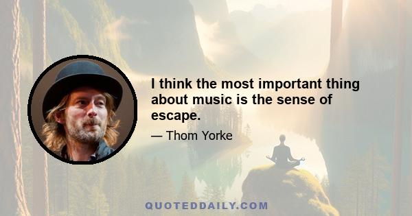 I think the most important thing about music is the sense of escape.