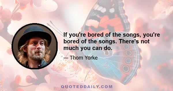 If you're bored of the songs, you're bored of the songs. There's not much you can do.