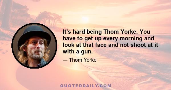 It's hard being Thom Yorke. You have to get up every morning and look at that face and not shoot at it with a gun.