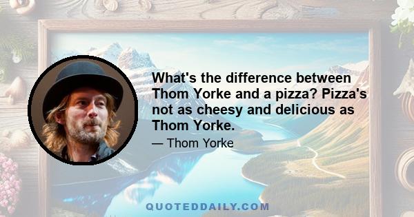 What's the difference between Thom Yorke and a pizza? Pizza's not as cheesy and delicious as Thom Yorke.