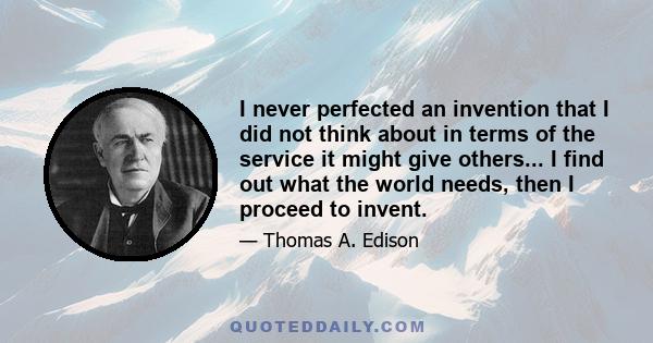 I never perfected an invention that I did not think about in terms of the service it might give others... I find out what the world needs, then I proceed to invent.