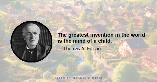 The greatest invention in the world is the mind of a child.