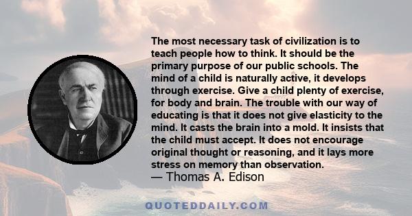 The most necessary task of civilization is to teach people how to think. It should be the primary purpose of our public schools. The mind of a child is naturally active, it develops through exercise. Give a child plenty 