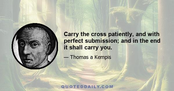 Carry the cross patiently, and with perfect submission; and in the end it shall carry you.