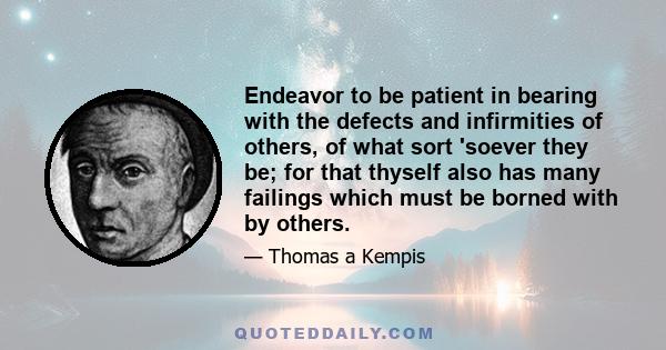 Endeavor to be patient in bearing with the defects and infirmities of others, of what sort 'soever they be; for that thyself also has many failings which must be borned with by others.