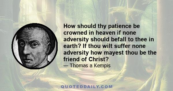 How should thy patience be crowned in heaven if none adversity should befall to thee in earth? If thou wilt suffer none adversity how mayest thou be the friend of Christ?