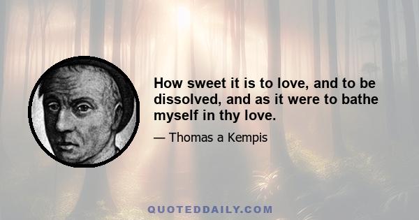 How sweet it is to love, and to be dissolved, and as it were to bathe myself in thy love.