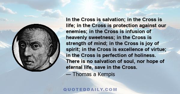 In the Cross is salvation; in the Cross is life; in the Cross is protection against our enemies; in the Cross is infusion of heavenly sweetness; in the Cross is strength of mind; in the Cross is joy of spirit; in the