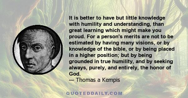 It is better to have but little knowledge with humility and understanding, than great learning which might make you proud. For a person's merits are not to be estimated by having many visions, or by knowledge of the