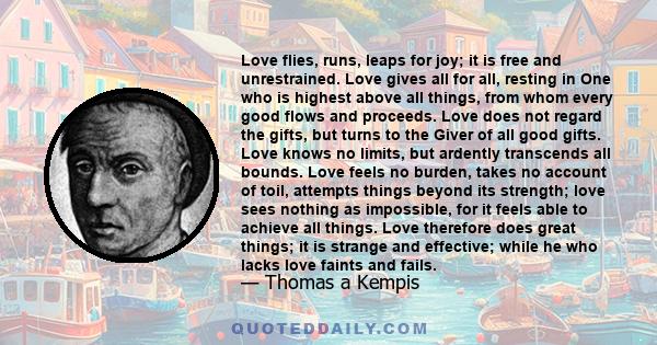 Love flies, runs, leaps for joy; it is free and unrestrained. Love gives all for all, resting in One who is highest above all things, from whom every good flows and proceeds. Love does not regard the gifts, but turns to 