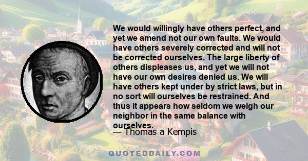 We would willingly have others perfect, and yet we amend not our own faults. We would have others severely corrected and will not be corrected ourselves. The large liberty of others displeases us, and yet we will not