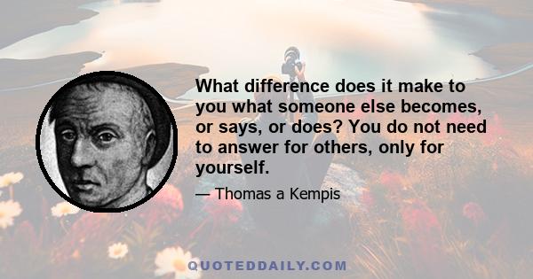 What difference does it make to you what someone else becomes, or says, or does? You do not need to answer for others, only for yourself.