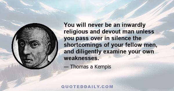 You will never be an inwardly religious and devout man unless you pass over in silence the shortcomings of your fellow men, and diligently examine your own weaknesses.