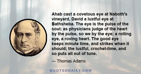 Ahab cast a covetous eye at Naboth's vineyard, David a lustful eye at Bathsheba. The eye is the pulse of the soul; as physicians judge of the heart by the pulse, so we by the eye; a rolling eye, a roving heart. The good 