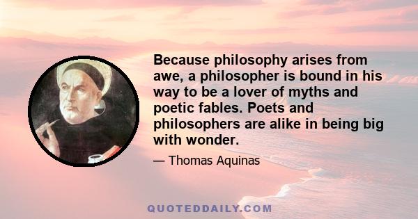 Because philosophy arises from awe, a philosopher is bound in his way to be a lover of myths and poetic fables. Poets and philosophers are alike in being big with wonder.