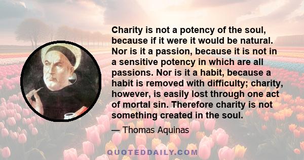 Charity is not a potency of the soul, because if it were it would be natural. Nor is it a passion, because it is not in a sensitive potency in which are all passions. Nor is it a habit, because a habit is removed with