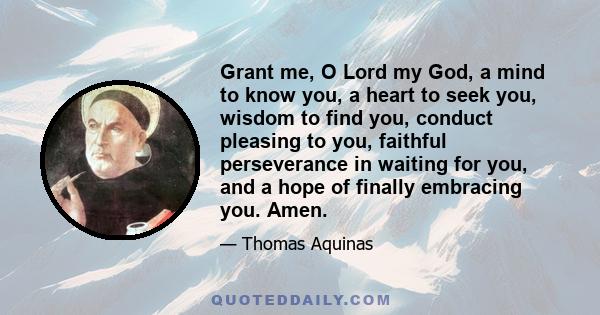 Grant me, O Lord my God, a mind to know you, a heart to seek you, wisdom to find you, conduct pleasing to you, faithful perseverance in waiting for you, and a hope of finally embracing you. Amen.