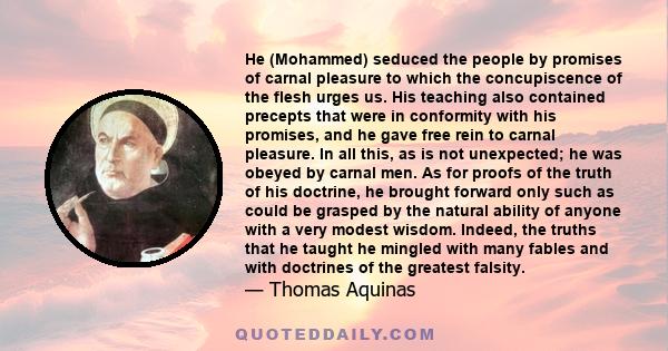 He (Mohammed) seduced the people by promises of carnal pleasure to which the concupiscence of the flesh urges us. His teaching also contained precepts that were in conformity with his promises, and he gave free rein to