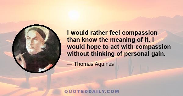 I would rather feel compassion than know the meaning of it. I would hope to act with compassion without thinking of personal gain.