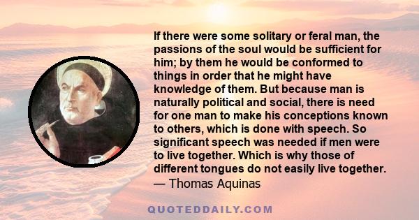 If there were some solitary or feral man, the passions of the soul would be sufficient for him; by them he would be conformed to things in order that he might have knowledge of them. But because man is naturally