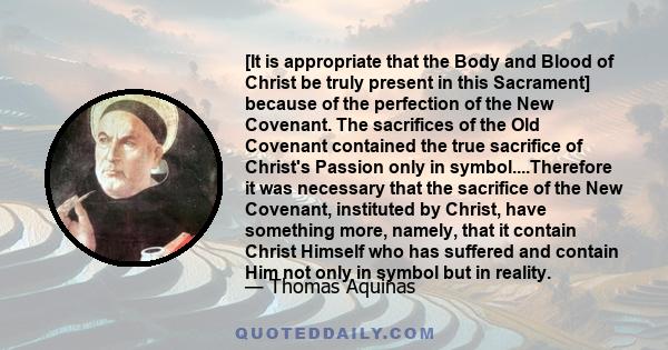 [It is appropriate that the Body and Blood of Christ be truly present in this Sacrament] because of the perfection of the New Covenant. The sacrifices of the Old Covenant contained the true sacrifice of Christ's Passion 