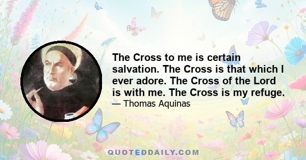 The Cross to me is certain salvation. The Cross is that which I ever adore. The Cross of the Lord is with me. The Cross is my refuge.