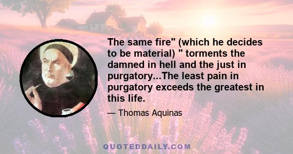 The same fire (which he decides to be material)  torments the damned in hell and the just in purgatory...The least pain in purgatory exceeds the greatest in this life.