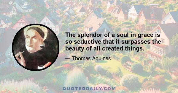 The splendor of a soul in grace is so seductive that it surpasses the beauty of all created things.