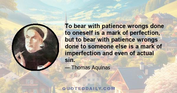 To bear with patience wrongs done to oneself is a mark of perfection, but to bear with patience wrongs done to someone else is a mark of imperfection and even of actual sin.