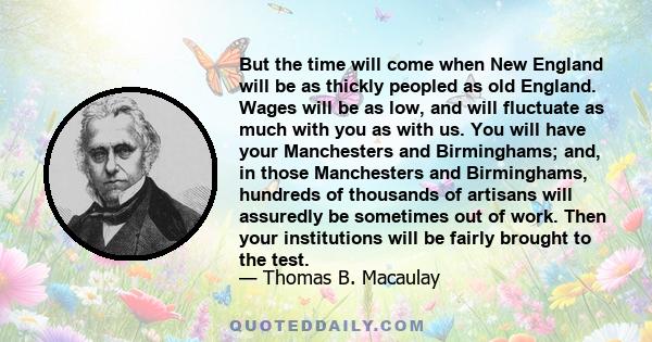 But the time will come when New England will be as thickly peopled as old England. Wages will be as low, and will fluctuate as much with you as with us. You will have your Manchesters and Birminghams; and, in those